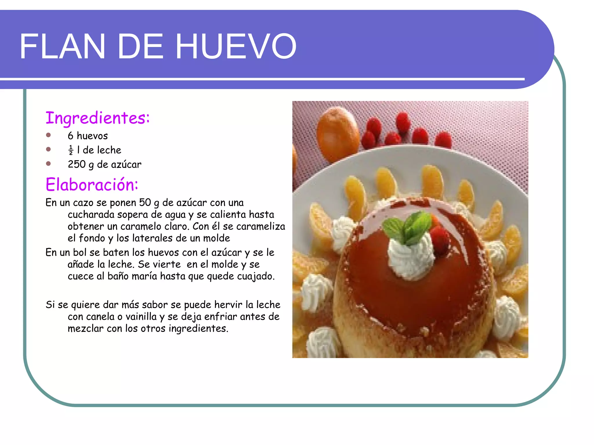 FLAN DE HUEVO
 Ingredientes:
     6 huevos
     ½ l de leche
     250 g de azúcar

 Elaboración:
 En un cazo se ponen 50 g de azúcar con una
      cucharada sopera de agua y se calienta hasta
      obtener un caramelo claro. Con él se carameliza
      el fondo y los laterales de un molde
 En un bol se baten los huevos con el azúcar y se le
      añade la leche. Se vierte en el molde y se
      cuece al baño maría hasta que quede cuajado.

 Si se quiere dar más sabor se puede hervir la leche
      con canela o vainilla y se deja enfriar antes de
      mezclar con los otros ingredientes.
 