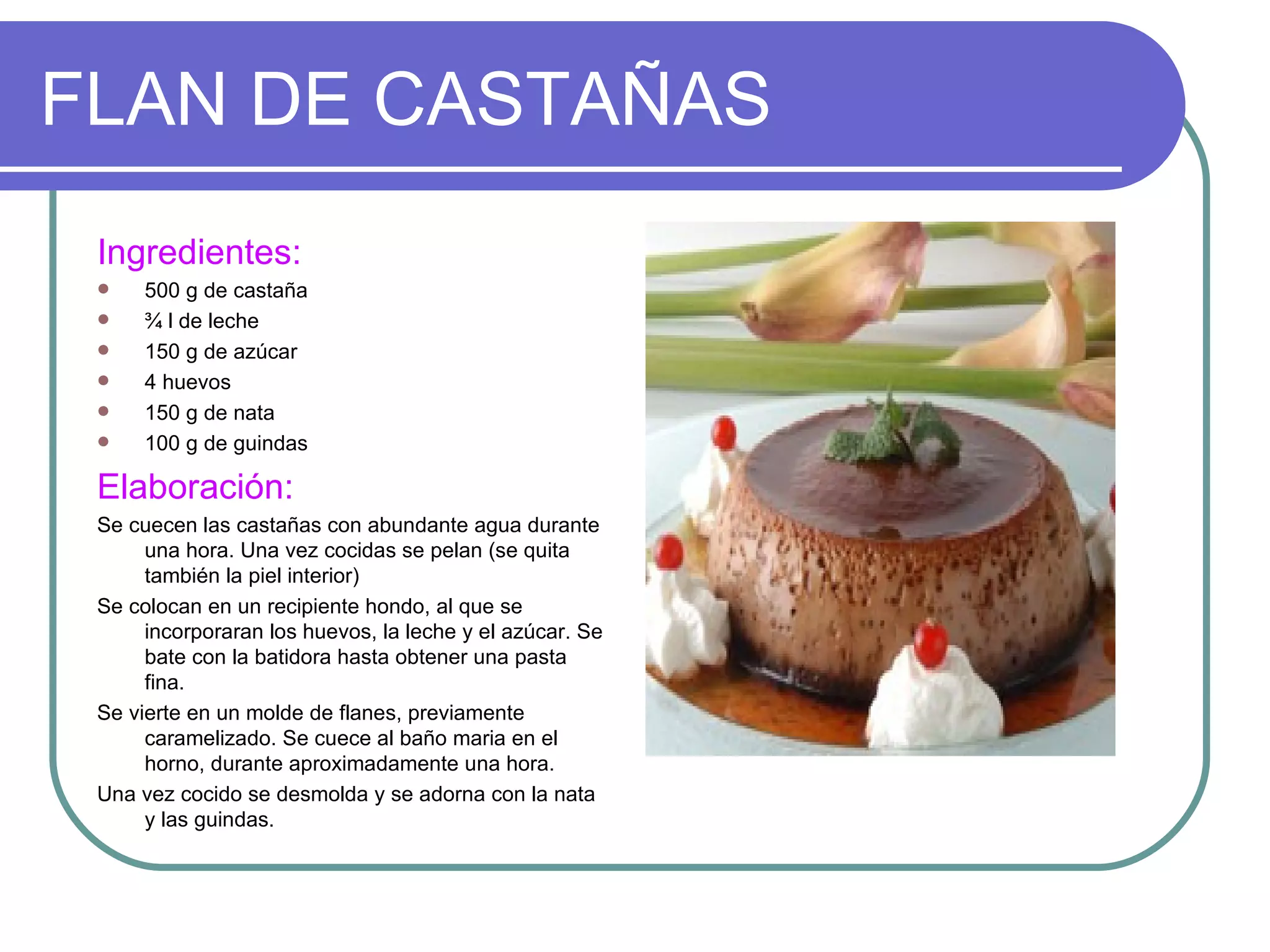 FLAN DE CASTAÑAS
 Ingredientes:
     500 g de castaña
     ¾ l de leche
     150 g de azúcar
     4 huevos
     150 g de nata
     100 g de guindas

 Elaboración:
 Se cuecen las castañas con abundante agua durante
      una hora. Una vez cocidas se pelan (se quita
      también la piel interior)
 Se colocan en un recipiente hondo, al que se
      incorporaran los huevos, la leche y el azúcar. Se
      bate con la batidora hasta obtener una pasta
      fina.
 Se vierte en un molde de flanes, previamente
      caramelizado. Se cuece al baño maria en el
      horno, durante aproximadamente una hora.
 Una vez cocido se desmolda y se adorna con la nata
      y las guindas.
 