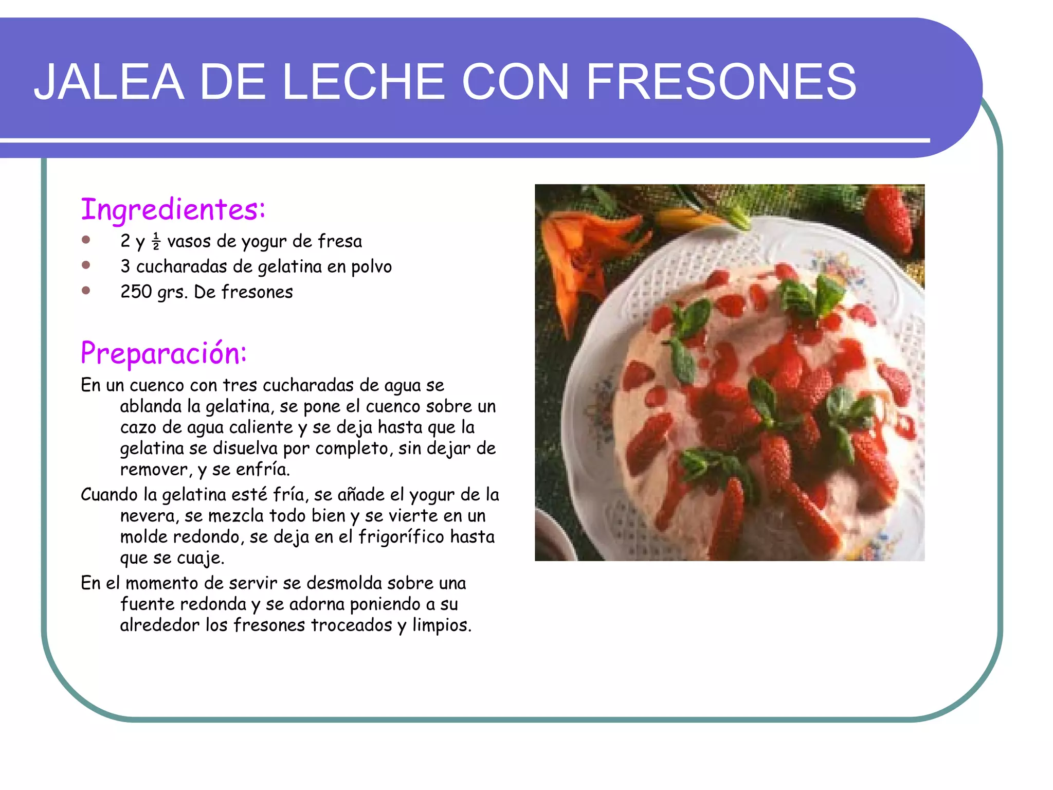 JALEA DE LECHE CON FRESONES

 Ingredientes:
    2 y ½ vasos de yogur de fresa
    3 cucharadas de gelatina en polvo
    250 grs. De fresones


 Preparación:
 En un cuenco con tres cucharadas de agua se
      ablanda la gelatina, se pone el cuenco sobre un
      cazo de agua caliente y se deja hasta que la
      gelatina se disuelva por completo, sin dejar de
      remover, y se enfría.
 Cuando la gelatina esté fría, se añade el yogur de la
      nevera, se mezcla todo bien y se vierte en un
      molde redondo, se deja en el frigorífico hasta
      que se cuaje.
 En el momento de servir se desmolda sobre una
      fuente redonda y se adorna poniendo a su
      alrededor los fresones troceados y limpios.
 