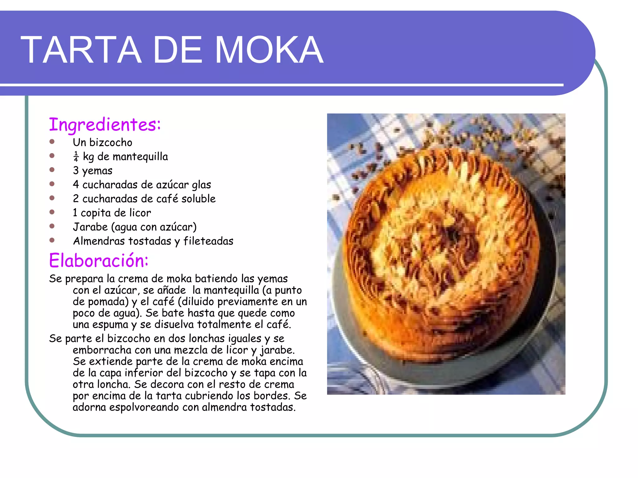 TARTA DE MOKA
 Ingredientes:
    Un bizcocho
    ¼ kg de mantequilla
    3 yemas
    4 cucharadas de azúcar glas
    2 cucharadas de café soluble
    1 copita de licor
    Jarabe (agua con azúcar)
    Almendras tostadas y fileteadas

 Elaboración:
 Se prepara la crema de moka batiendo las yemas
     con el azúcar, se añade la mantequilla (a punto
     de pomada) y el café (diluido previamente en un
     poco de agua). Se bate hasta que quede como
     una espuma y se disuelva totalmente el café.
 Se parte el bizcocho en dos lonchas iguales y se
     emborracha con una mezcla de licor y jarabe.
     Se extiende parte de la crema de moka encima
     de la capa inferior del bizcocho y se tapa con la
     otra loncha. Se decora con el resto de crema
     por encima de la tarta cubriendo los bordes. Se
     adorna espolvoreando con almendra tostadas.
 
