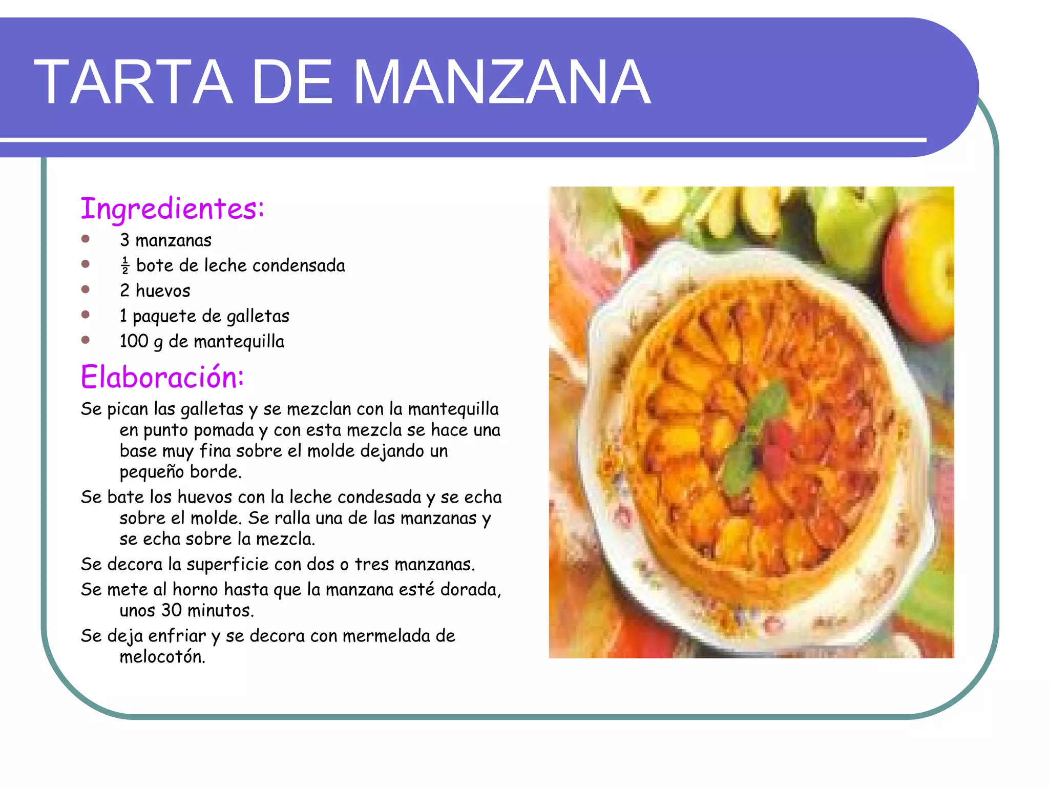 TARTA DE MANZANA
 Ingredientes:
    3 manzanas
    ½ bote de leche condensada
    2 huevos
    1 paquete de galletas
    100 g de mantequilla

 Elaboración:
 Se pican las galletas y se mezclan con la mantequilla
      en punto pomada y con esta mezcla se hace una
      base muy fina sobre el molde dejando un
      pequeño borde.
 Se bate los huevos con la leche condesada y se echa
      sobre el molde. Se ralla una de las manzanas y
      se echa sobre la mezcla.
 Se decora la superficie con dos o tres manzanas.
 Se mete al horno hasta que la manzana esté dorada,
      unos 30 minutos.
 Se deja enfriar y se decora con mermelada de
      melocotón.
 