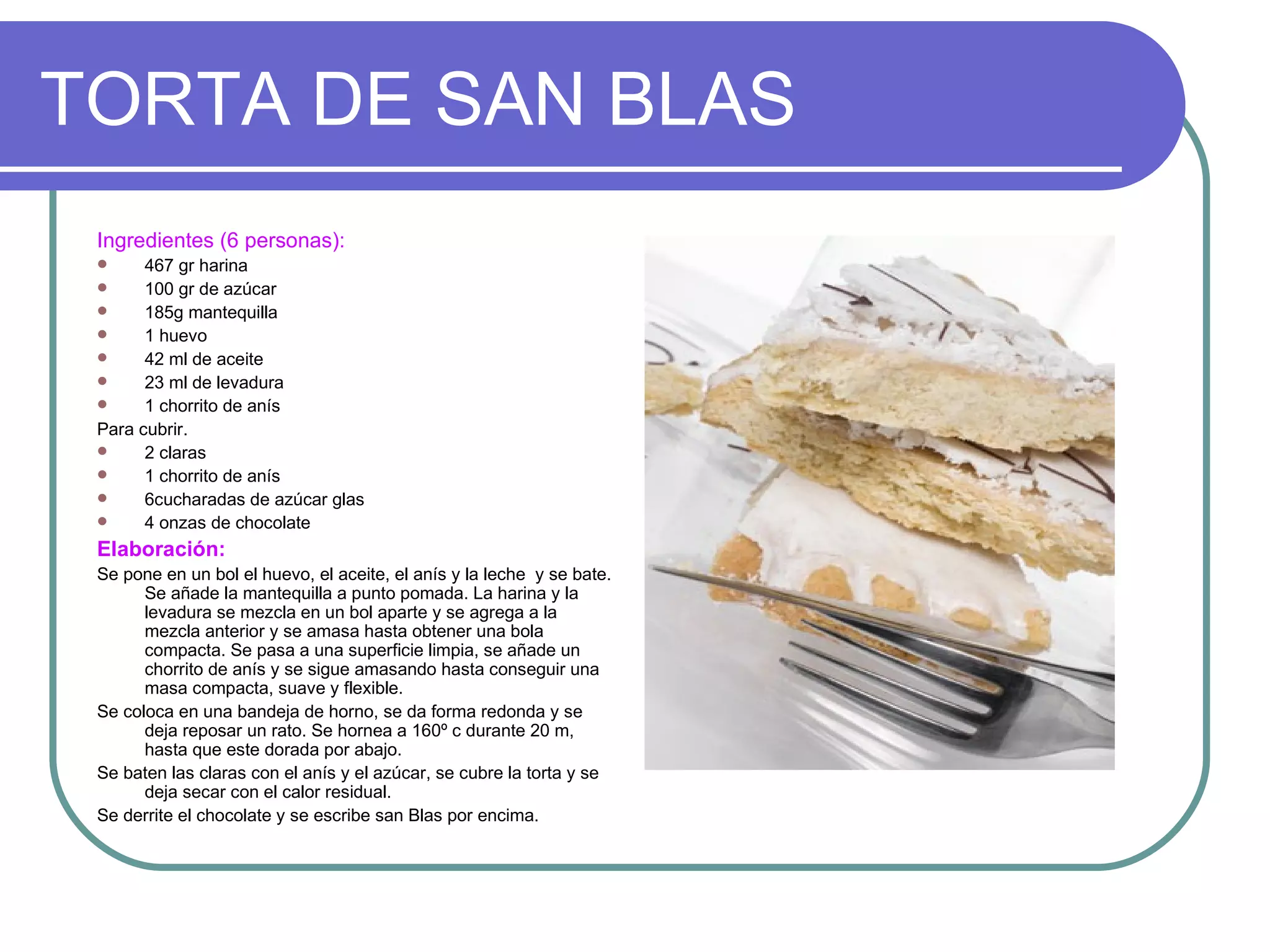TORTA DE SAN BLAS
 Ingredientes (6 personas):
      467 gr harina
      100 gr de azúcar
      185g mantequilla
      1 huevo
      42 ml de aceite
      23 ml de levadura
      1 chorrito de anís
 Para cubrir.
      2 claras
      1 chorrito de anís
      6cucharadas de azúcar glas
      4 onzas de chocolate
 Elaboración:
 Se pone en un bol el huevo, el aceite, el anís y la leche y se bate.
       Se añade la mantequilla a punto pomada. La harina y la
       levadura se mezcla en un bol aparte y se agrega a la
       mezcla anterior y se amasa hasta obtener una bola
       compacta. Se pasa a una superficie limpia, se añade un
       chorrito de anís y se sigue amasando hasta conseguir una
       masa compacta, suave y flexible.
 Se coloca en una bandeja de horno, se da forma redonda y se
       deja reposar un rato. Se hornea a 160º c durante 20 m,
       hasta que este dorada por abajo.
 Se baten las claras con el anís y el azúcar, se cubre la torta y se
       deja secar con el calor residual.
 Se derrite el chocolate y se escribe san Blas por encima.
 