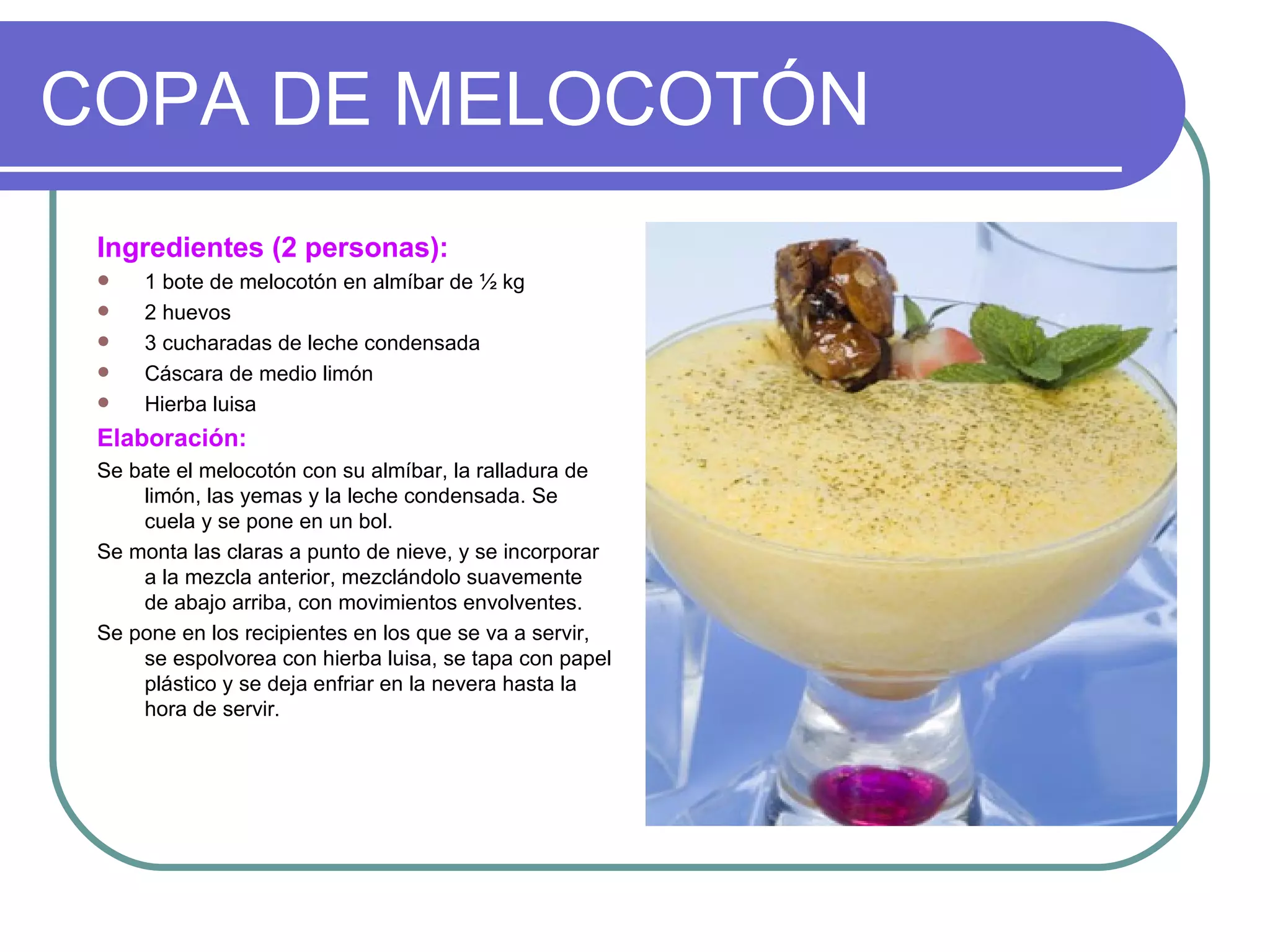 COPA DE MELOCOTÓN
 Ingredientes (2 personas):
    1 bote de melocotón en almíbar de ½ kg
    2 huevos
    3 cucharadas de leche condensada
    Cáscara de medio limón
    Hierba luisa
 Elaboración:
 Se bate el melocotón con su almíbar, la ralladura de
     limón, las yemas y la leche condensada. Se
     cuela y se pone en un bol.
 Se monta las claras a punto de nieve, y se incorporar
     a la mezcla anterior, mezclándolo suavemente
     de abajo arriba, con movimientos envolventes.
 Se pone en los recipientes en los que se va a servir,
     se espolvorea con hierba luisa, se tapa con papel
     plástico y se deja enfriar en la nevera hasta la
     hora de servir.
 