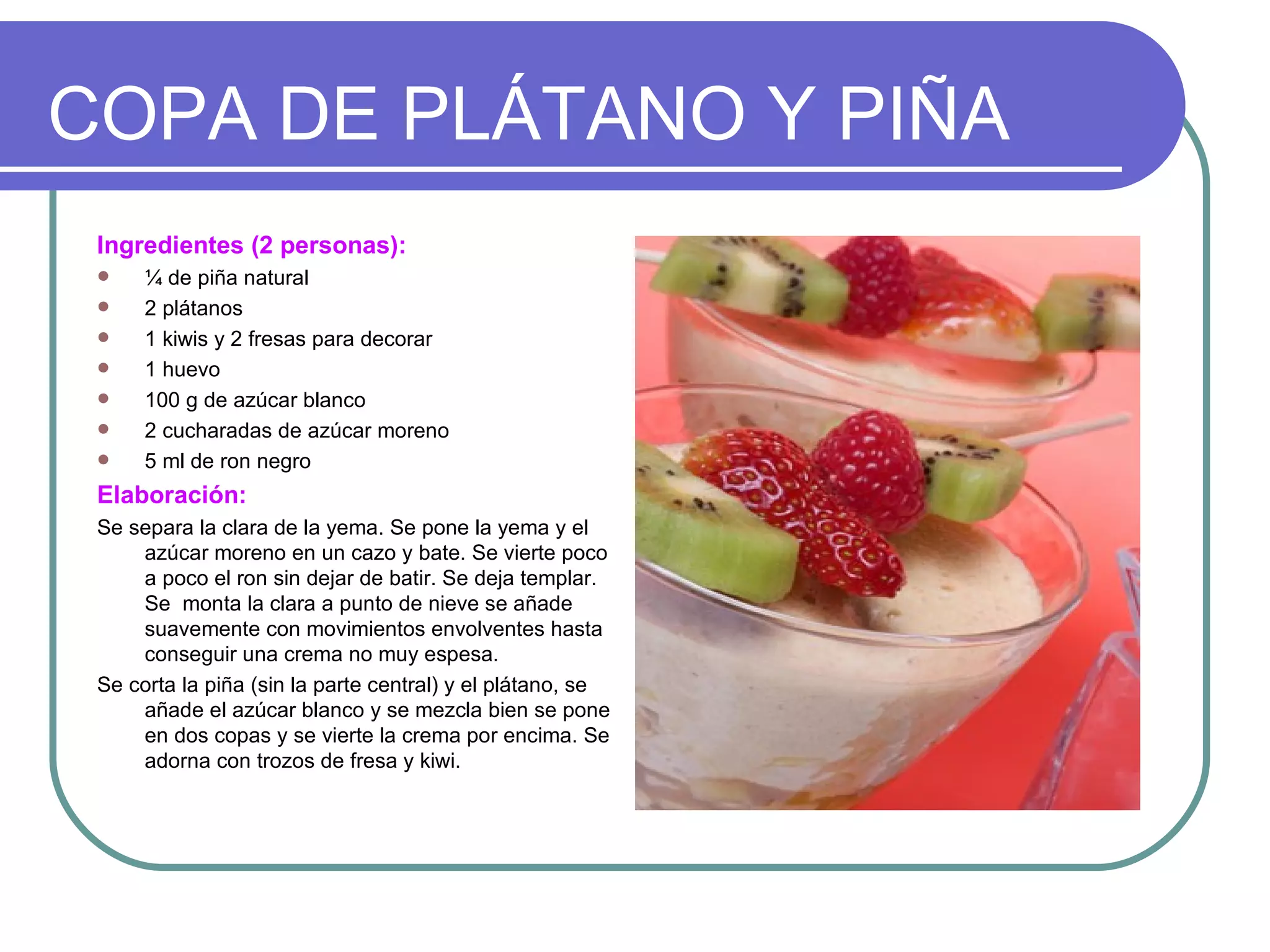 COPA DE PLÁTANO Y PIÑA
 Ingredientes (2 personas):
     ¼ de piña natural
     2 plátanos
     1 kiwis y 2 fresas para decorar
     1 huevo
     100 g de azúcar blanco
     2 cucharadas de azúcar moreno
     5 ml de ron negro
 Elaboración:
 Se separa la clara de la yema. Se pone la yema y el
     azúcar moreno en un cazo y bate. Se vierte poco
     a poco el ron sin dejar de batir. Se deja templar.
     Se monta la clara a punto de nieve se añade
     suavemente con movimientos envolventes hasta
     conseguir una crema no muy espesa.
 Se corta la piña (sin la parte central) y el plátano, se
     añade el azúcar blanco y se mezcla bien se pone
     en dos copas y se vierte la crema por encima. Se
     adorna con trozos de fresa y kiwi.
 