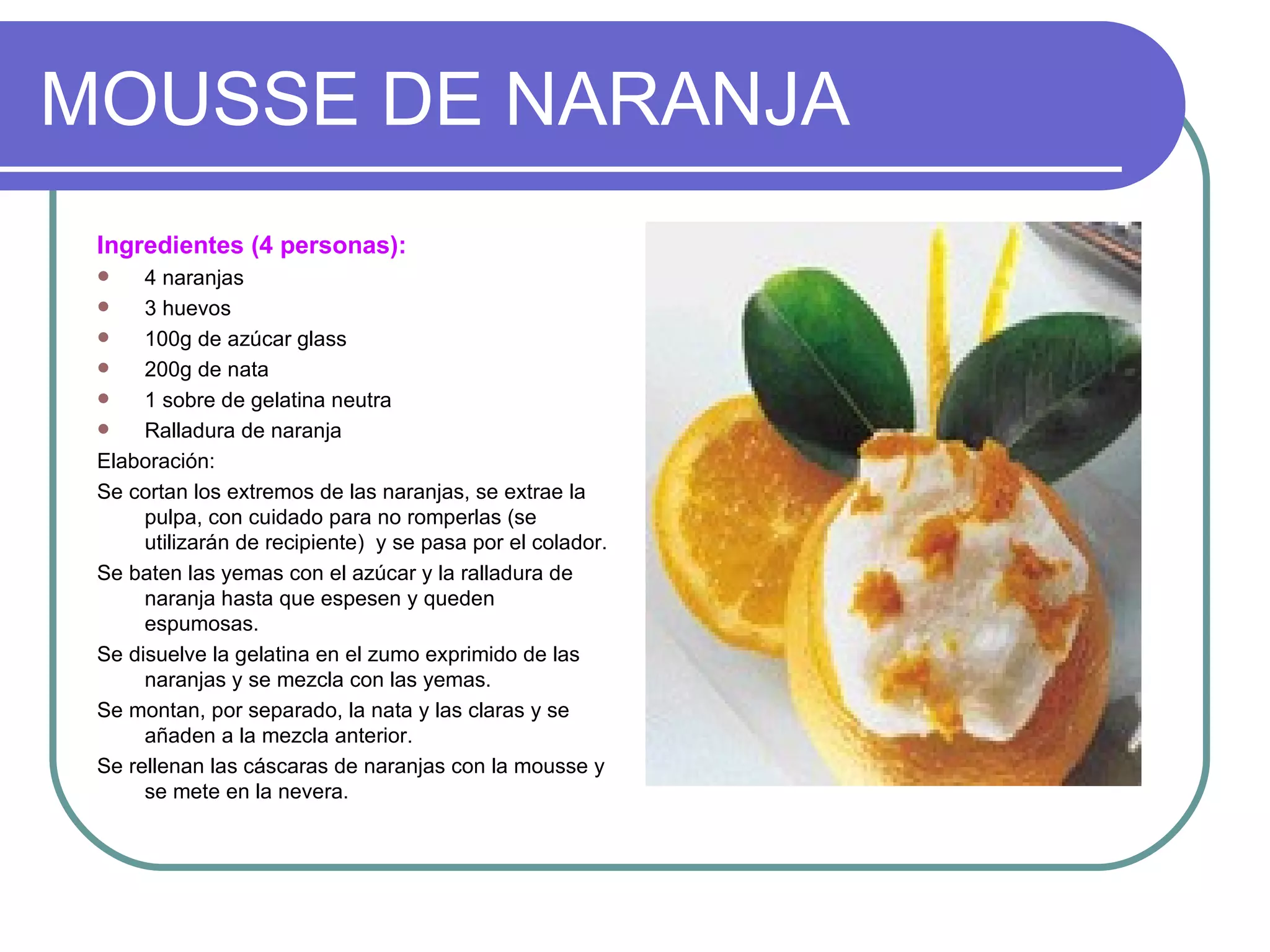 MOUSSE DE NARANJA
 Ingredientes (4 personas):
     4 naranjas
     3 huevos
     100g de azúcar glass
     200g de nata
     1 sobre de gelatina neutra
     Ralladura de naranja
 Elaboración:
 Se cortan los extremos de las naranjas, se extrae la
      pulpa, con cuidado para no romperlas (se
      utilizarán de recipiente) y se pasa por el colador.
 Se baten las yemas con el azúcar y la ralladura de
      naranja hasta que espesen y queden
      espumosas.
 Se disuelve la gelatina en el zumo exprimido de las
      naranjas y se mezcla con las yemas.
 Se montan, por separado, la nata y las claras y se
      añaden a la mezcla anterior.
 Se rellenan las cáscaras de naranjas con la mousse y
      se mete en la nevera.
 