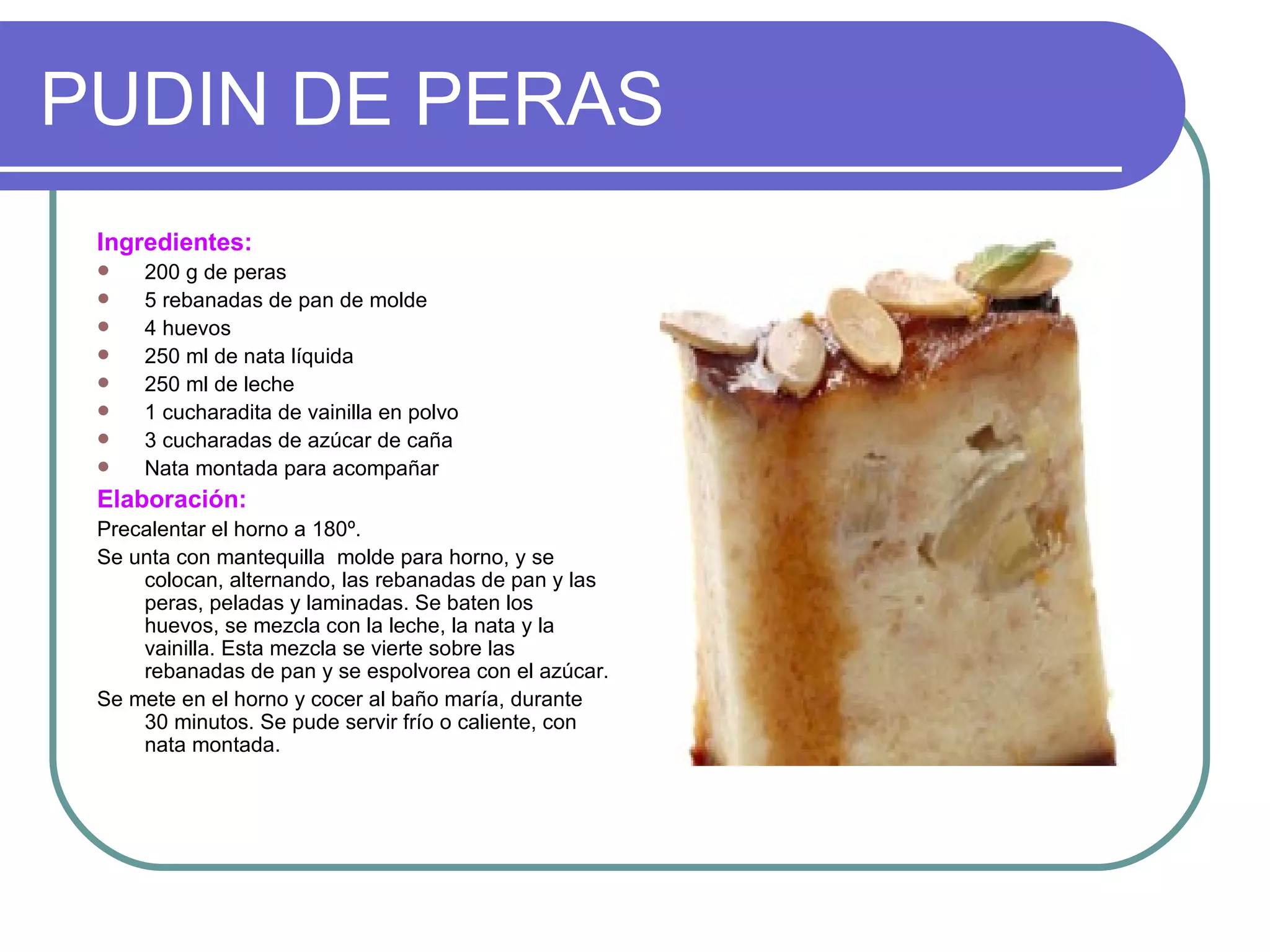 PUDIN DE PERAS
 Ingredientes:
    200 g de peras
    5 rebanadas de pan de molde
    4 huevos
    250 ml de nata líquida
    250 ml de leche
    1 cucharadita de vainilla en polvo
    3 cucharadas de azúcar de caña
    Nata montada para acompañar
 Elaboración:
 Precalentar el horno a 180º.
 Se unta con mantequilla molde para horno, y se
     colocan, alternando, las rebanadas de pan y las
     peras, peladas y laminadas. Se baten los
     huevos, se mezcla con la leche, la nata y la
     vainilla. Esta mezcla se vierte sobre las
     rebanadas de pan y se espolvorea con el azúcar.
 Se mete en el horno y cocer al baño maría, durante
     30 minutos. Se pude servir frío o caliente, con
     nata montada.
 