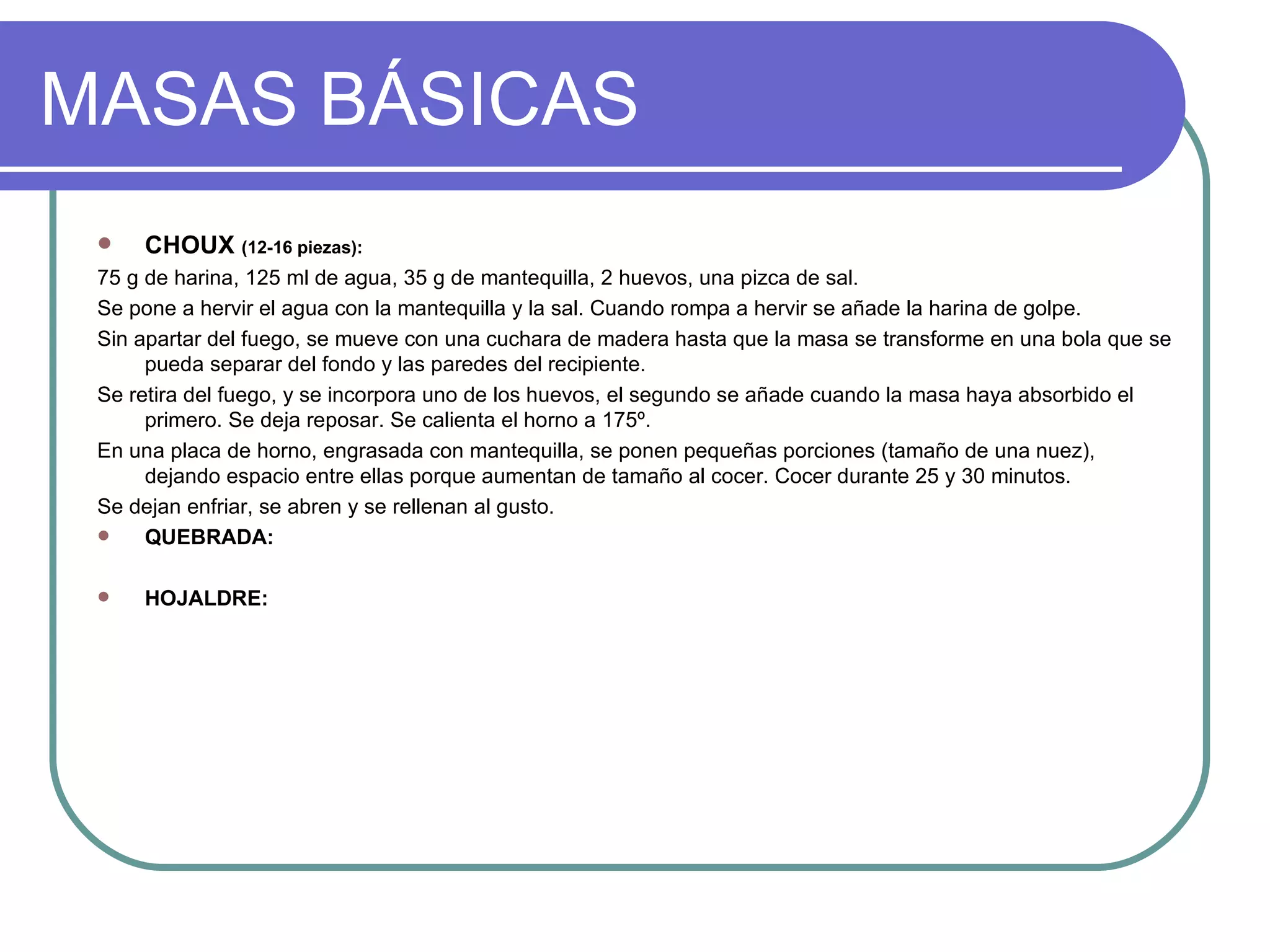 MASAS BÁSICAS
    CHOUX (12-16 piezas):
 75 g de harina, 125 ml de agua, 35 g de mantequilla, 2 huevos, una pizca de sal.
 Se pone a hervir el agua con la mantequilla y la sal. Cuando rompa a hervir se añade la harina de golpe.
 Sin apartar del fuego, se mueve con una cuchara de madera hasta que la masa se transforme en una bola que se
      pueda separar del fondo y las paredes del recipiente.
 Se retira del fuego, y se incorpora uno de los huevos, el segundo se añade cuando la masa haya absorbido el
      primero. Se deja reposar. Se calienta el horno a 175º.
 En una placa de horno, engrasada con mantequilla, se ponen pequeñas porciones (tamaño de una nuez),
      dejando espacio entre ellas porque aumentan de tamaño al cocer. Cocer durante 25 y 30 minutos.
 Se dejan enfriar, se abren y se rellenan al gusto.
     QUEBRADA:

    HOJALDRE:
 