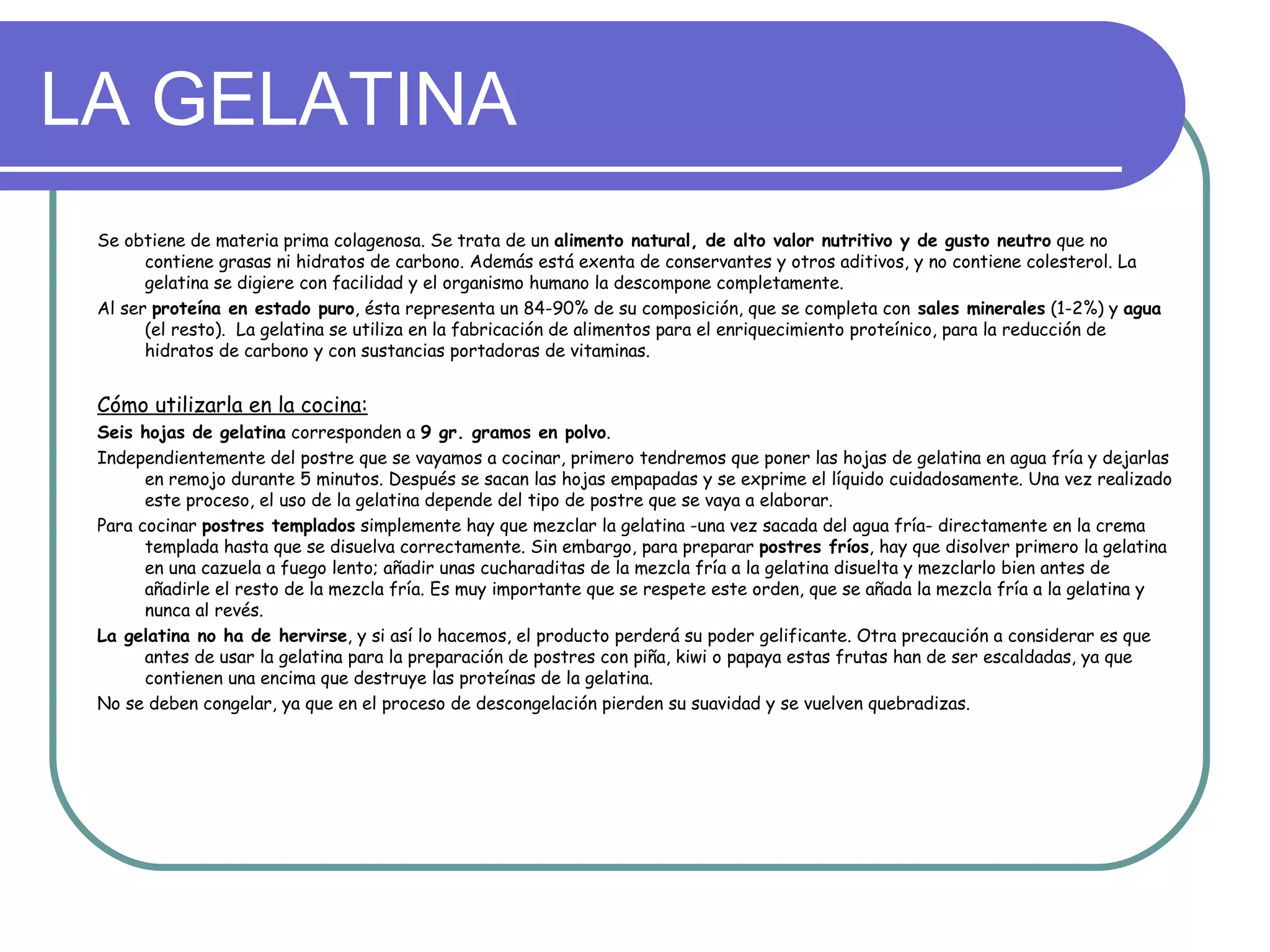 LA GELATINA
 Se obtiene de materia prima colagenosa. Se trata de un alimento natural, de alto valor nutritivo y de gusto neutro que no
       contiene grasas ni hidratos de carbono. Además está exenta de conservantes y otros aditivos, y no contiene colesterol. La
       gelatina se digiere con facilidad y el organismo humano la descompone completamente.
 Al ser proteína en estado puro, ésta representa un 84-90% de su composición, que se completa con sales minerales (1-2%) y agua
       (el resto). La gelatina se utiliza en la fabricación de alimentos para el enriquecimiento proteínico, para la reducción de
       hidratos de carbono y con sustancias portadoras de vitaminas.


 Cómo utilizarla en la cocina:
 Seis hojas de gelatina corresponden a 9 gr. gramos en polvo.
 Independientemente del postre que se vayamos a cocinar, primero tendremos que poner las hojas de gelatina en agua fría y dejarlas
       en remojo durante 5 minutos. Después se sacan las hojas empapadas y se exprime el líquido cuidadosamente. Una vez realizado
       este proceso, el uso de la gelatina depende del tipo de postre que se vaya a elaborar.
 Para cocinar postres templados simplemente hay que mezclar la gelatina -una vez sacada del agua fría- directamente en la crema
       templada hasta que se disuelva correctamente. Sin embargo, para preparar postres fríos, hay que disolver primero la gelatina
       en una cazuela a fuego lento; añadir unas cucharaditas de la mezcla fría a la gelatina disuelta y mezclarlo bien antes de
       añadirle el resto de la mezcla fría. Es muy importante que se respete este orden, que se añada la mezcla fría a la gelatina y
       nunca al revés.
 La gelatina no ha de hervirse, y si así lo hacemos, el producto perderá su poder gelificante. Otra precaución a considerar es que
       antes de usar la gelatina para la preparación de postres con piña, kiwi o papaya estas frutas han de ser escaldadas, ya que
       contienen una encima que destruye las proteínas de la gelatina.
 No se deben congelar, ya que en el proceso de descongelación pierden su suavidad y se vuelven quebradizas.
 