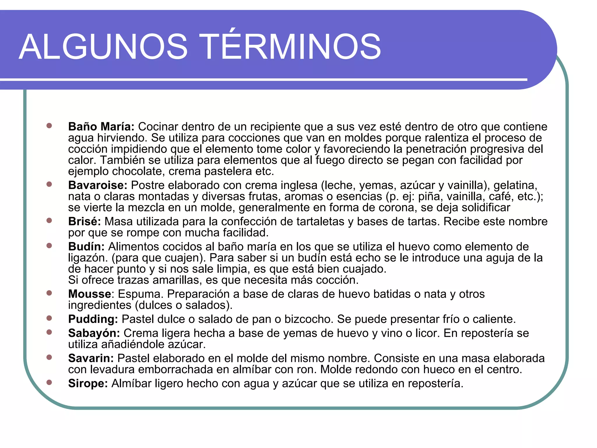ALGUNOS TÉRMINOS

    Baño María: Cocinar dentro de un recipiente que a sus vez esté dentro de otro que contiene
     agua hirviendo. Se utiliza para cocciones que van en moldes porque ralentiza el proceso de
     cocción impidiendo que el elemento tome color y favoreciendo la penetración progresiva del
     calor. También se utiliza para elementos que al fuego directo se pegan con facilidad por
     ejemplo chocolate, crema pastelera etc.
    Bavaroise: Postre elaborado con crema inglesa (leche, yemas, azúcar y vainilla), gelatina,
     nata o claras montadas y diversas frutas, aromas o esencias (p. ej: piña, vainilla, café, etc.);
     se vierte la mezcla en un molde, generalmente en forma de corona, se deja solidificar
    Brisé: Masa utilizada para la confección de tartaletas y bases de tartas. Recibe este nombre
     por que se rompe con mucha facilidad.
    Budín: Alimentos cocidos al baño maría en los que se utiliza el huevo como elemento de
     ligazón. (para que cuajen). Para saber si un budín está echo se le introduce una aguja de la
     de hacer punto y si nos sale limpia, es que está bien cuajado.
     Si ofrece trazas amarillas, es que necesita más cocción.
    Mousse: Espuma. Preparación a base de claras de huevo batidas o nata y otros
     ingredientes (dulces o salados).
    Pudding: Pastel dulce o salado de pan o bizcocho. Se puede presentar frío o caliente.
    Sabayón: Crema ligera hecha a base de yemas de huevo y vino o licor. En repostería se
     utiliza añadiéndole azúcar.
    Savarin: Pastel elaborado en el molde del mismo nombre. Consiste en una masa elaborada
     con levadura emborrachada en almíbar con ron. Molde redondo con hueco en el centro.
    Sirope: Almíbar ligero hecho con agua y azúcar que se utiliza en repostería.
 