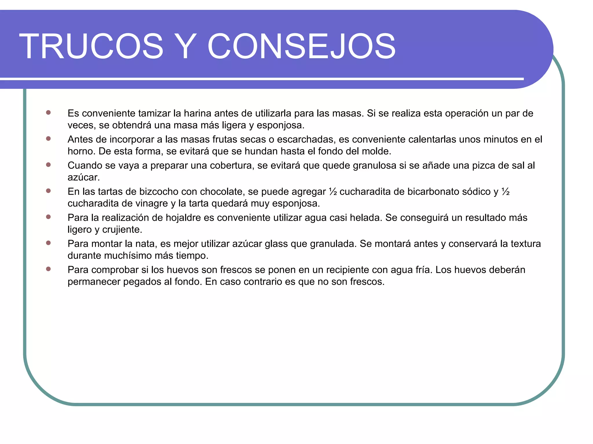 TRUCOS Y CONSEJOS
    Es conveniente tamizar la harina antes de utilizarla para las masas. Si se realiza esta operación un par de
     veces, se obtendrá una masa más ligera y esponjosa.
    Antes de incorporar a las masas frutas secas o escarchadas, es conveniente calentarlas unos minutos en el
     horno. De esta forma, se evitará que se hundan hasta el fondo del molde.
    Cuando se vaya a preparar una cobertura, se evitará que quede granulosa si se añade una pizca de sal al
     azúcar.
    En las tartas de bizcocho con chocolate, se puede agregar ½ cucharadita de bicarbonato sódico y ½
     cucharadita de vinagre y la tarta quedará muy esponjosa.
    Para la realización de hojaldre es conveniente utilizar agua casi helada. Se conseguirá un resultado más
     ligero y crujiente.
    Para montar la nata, es mejor utilizar azúcar glass que granulada. Se montará antes y conservará la textura
     durante muchísimo más tiempo.
    Para comprobar si los huevos son frescos se ponen en un recipiente con agua fría. Los huevos deberán
     permanecer pegados al fondo. En caso contrario es que no son frescos.
 