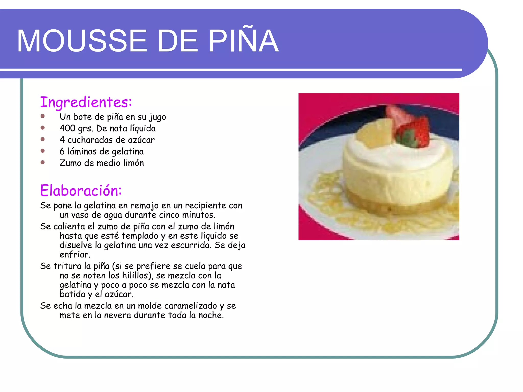 MOUSSE DE PIÑA
 Ingredientes:
    Un bote de piña en su jugo
    400 grs. De nata líquida
    4 cucharadas de azúcar
    6 láminas de gelatina
    Zumo de medio limón


 Elaboración:
 Se pone la gelatina en remojo en un recipiente con
     un vaso de agua durante cinco minutos.
 Se calienta el zumo de piña con el zumo de limón
     hasta que esté templado y en este líquido se
     disuelve la gelatina una vez escurrida. Se deja
     enfriar.
 Se tritura la piña (si se prefiere se cuela para que
     no se noten los hilillos), se mezcla con la
     gelatina y poco a poco se mezcla con la nata
     batida y el azúcar.
 Se echa la mezcla en un molde caramelizado y se
     mete en la nevera durante toda la noche.
 