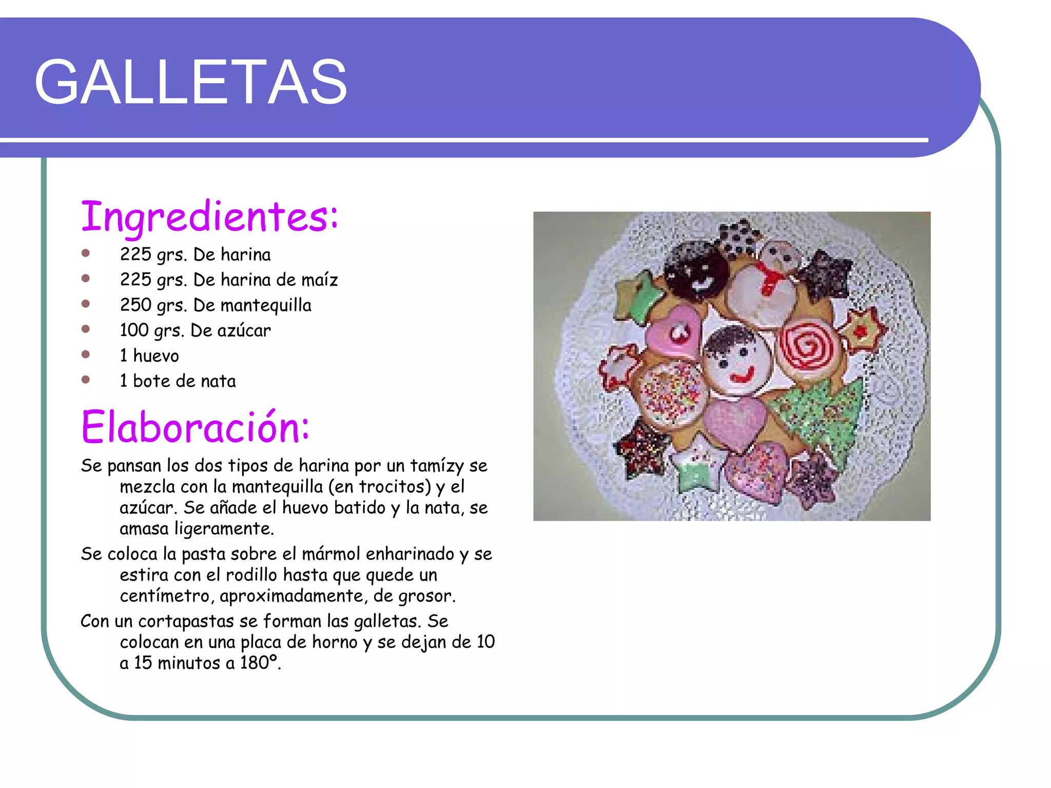 GALLETAS

 Ingredientes:
    225 grs. De harina
    225 grs. De harina de maíz
    250 grs. De mantequilla
    100 grs. De azúcar
    1 huevo
    1 bote de nata


 Elaboración:
 Se pansan los dos tipos de harina por un tamízy se
      mezcla con la mantequilla (en trocitos) y el
      azúcar. Se añade el huevo batido y la nata, se
      amasa ligeramente.
 Se coloca la pasta sobre el mármol enharinado y se
      estira con el rodillo hasta que quede un
      centímetro, aproximadamente, de grosor.
 Con un cortapastas se forman las galletas. Se
      colocan en una placa de horno y se dejan de 10
      a 15 minutos a 180º.
 