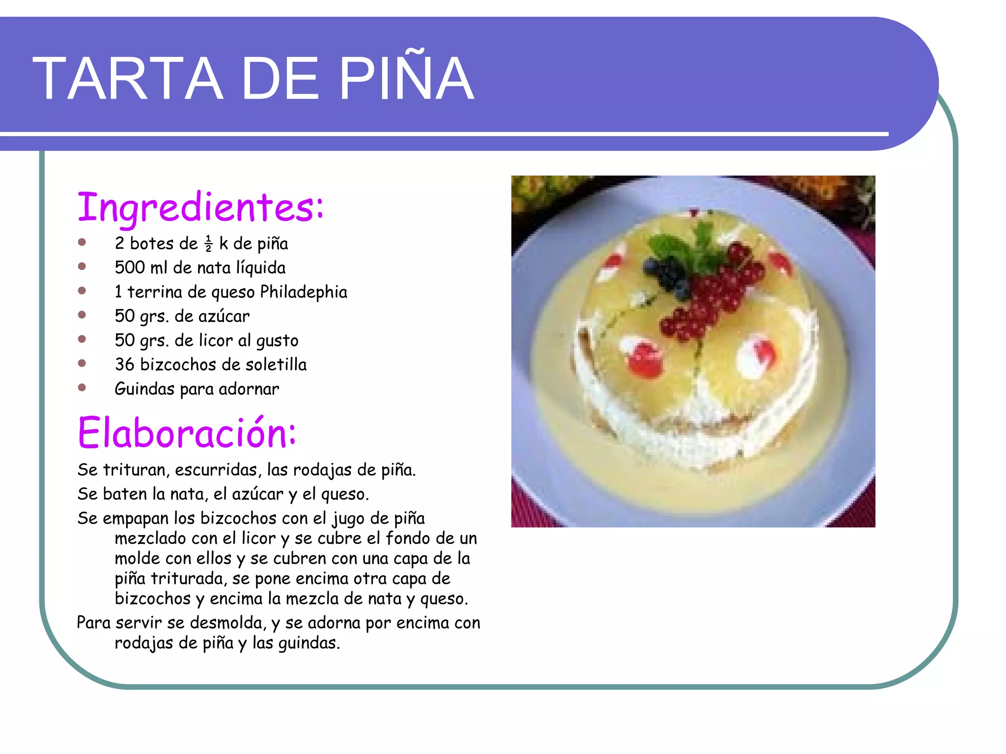 TARTA DE PIÑA

 Ingredientes:
    2 botes de ½ k de piña
    500 ml de nata líquida
    1 terrina de queso Philadephia
    50 grs. de azúcar
    50 grs. de licor al gusto
    36 bizcochos de soletilla
    Guindas para adornar


 Elaboración:
 Se trituran, escurridas, las rodajas de piña.
 Se baten la nata, el azúcar y el queso.
 Se empapan los bizcochos con el jugo de piña
      mezclado con el licor y se cubre el fondo de un
      molde con ellos y se cubren con una capa de la
      piña triturada, se pone encima otra capa de
      bizcochos y encima la mezcla de nata y queso.
 Para servir se desmolda, y se adorna por encima con
      rodajas de piña y las guindas.
 