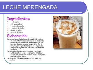 LECHE MERENGADA
 Ingredientes:
    1 l de leche
    300 g de azúcar
    1 ramita de canela
    1 corteza de limón
    Canela en polvo
    3 claras de huevo

 Elaboración:
 Se pone a hervir la leche con la canela y la corteza
      de limón. Mientras se calienta se va añadiendo
      poco la mitad del azúcar, removiendo con una
      cuchara. Cuando rompa a hervir dejar 2 ó 3
      minutos, sin dejar de remover. Se separa del
      fuego y se deja enfriar. Se cuela y se mete en
      la nevera.
 Se baten las claras a punto de nieve, cuando ya
      estén se añade poco a poco la otra mitad del
      azúcar. Se mezcla con la leche poco a poco para
      que quede bien ligado.
 Se sirve muy fría y espolvoreada con canela en
      polvo.
 