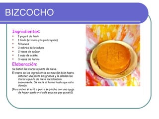 BIZCOCHO
 Ingredientes:
    1 yogurt de limón
    1 limón (el zumo y la piel rayada)
    5 huevos
    2 sobres de levadura
    2 vasos de azúcar
    1 vaso de aceite
    3 vasos de harina

 Elaboración:
 Se baten las claras a punto de nieve.
 El resto de los ingredientes se mezclan bien hasta
      obtener una pasta sin grumos y le añaden las
      claras a punto de nieve mezclándolo
      suavemente. Se mete al horno hasta que este
      dorado.
 (Para saber si está a punto se pincha con una aguja
      de hacer punto y si sale seca es que ya está)
 