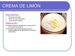 CREMA DE LIMÓN
 Ingredientes:
    12 yogures naturales
    750 gr de leche condensada
    1 vaso de zumo de limón

 Elaboración:
 Se mezclan todos los ingredientes y se deja enfriar
       en la nevera varias horas.
 (la cantidad es para muchas personas, reducir
       proporcionalmente los ingredientes si se quiere
       para menos.)
 
