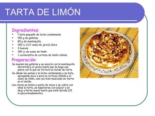 TARTA DE LIMÓN
 Ingredientes:
    1 bote pequeño de leche condensada
    150 g de galletas
    80 g de mantequilla
    100 cc (1/2 vaso) de jerez) dulce
    3 huevos
    100 cc de zumo de limón
    1 cucharadita de corteza de limón rallada

 Preparación:
 Se muelen las galletas y se mezcla con la mantequilla
      derretida y el jerez hasta que se haga una
      pasta con la que se forrará un molde de tarta.
 Se añade las yemas a la leche condensada y se bate,
      agregando poco a poco la corteza rallada y el
      zumo de limón, una vez bien mezclado se vierte
      en el molde.
 Las claras se baten a punto de nieve y se cubre con
      ellas la tarta, se espolvorea con azúcar y se
      deja a horno suave hasta que esté dorada (15
      m aproximadamente).
 