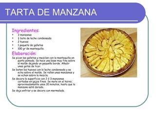 TARTA DE MANZANA
 Ingredientes:
    3 manzanas
    ½ bote de leche condensada
    2 huevos
    1 paquete de galletas
    100 gr de mantequilla

 Elaboración:
 Se pican las galletas y mezclan con la mantequilla en
      punto pomada. Se hace una base muy fina sobre
      el molde dejando un pequeño borde. Añadir
      unas gotas de licor.
 Se baten los huevos con la leche condensada y se
      echa sobre el molde. Se rallan unas manzanas y
      se echan sobre la mezcla.
 Se decora la superficie con 2 ó 3 manzanas
      cortadas en gajos finos. Se mete en el horno,
      aproximadamente unos 30 minutos, hasta que la
      manzana esté dorada.
 Se deja enfriar y se decora con mermelada.
 