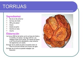 TORRIJAS
 Ingredientes:
    Pan de el día anterior
    Corteza de limón
    150 g de azúcar
    Huevo
    Canela en polvo
    Vainilla en rama
    Aceite

 Elaboración:
 Se hierve 500 ml de leche con la corteza de limón y
      la vainilla y el azúcar. Se deja enfriar y se
      empapa el pan con la leche. Se reboza en huevo
      y se frie en aceite abundante y muy caliente.
      Se espolvorea con canela.
 En lugar de la canela en polvo se puede echar un
      chorrito de miel diluida con un poco de agua.
 En lugar de la leche se pueden empapar con
      moscatel.
 