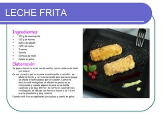 LECHE FRITA
 Ingredientes:
      100 g de mantequilla
      150 g de harina
      200 g de azúcar
      1,25 l de leche
      5 yemas
      Vainilla
      Corteza de limón
      Canela en polvo

 Elaboración:
 Se pone a hervir la leche con la vainilla, con la corteza de limón
      y el azúcar.
 En una cazuela a parte se pone la mantequilla a calentar, se
      añade la harina y se va removiendo para que no se pegue.
      Se añade la leche pasada por un colador. Cuando la
      mezcla esté homogénea se añaden las yemas se va
      removiendo y cuando espese se pone en un molde
      cuadrado y se deja enfriar. Se corta en cuadraditos o
      rectángulos, se reboza con harina y huevo y se frie en
      aceite abundante y muy caliente.
 Cuando esté fria se espolvorea con azúcar y canela en polvo
 