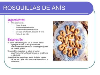 ROSQUILLAS DE ANÍS
 Ingredientes:
    Por cada huevo:
          1 copa de anís
          3 cucharaditas de levadura
          3 cucharadas soperas de azúcar
          Una taza, tamaño café, de aceite de oliva
          Harina, la que pida


 Elaboración:
 se baten los huevos junto con el azúcar. Se les
      agrega el aceite, el anís y la levadura,
      batiéndose todo con mucho cuidado para que no
      se formen grumos.
 Una vez bien mezclado se añade la harina
      paulatinamente hasta que la masa no se adhiera
      a los dedos.
 Se moldean las rosquillas a partir de bolas tamaño
      de una nuez y se frien en aceite bien caliente y
      abundante.
 