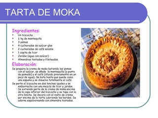 TARTA DE MOKA
 Ingredientes:
    Un bizcocho
    ¼ kg de mantequilla
    3 yemas
    4 cucharadas de azúcar glas
    2 cucharadas de café soluble
    1 copita de licor
    Jarabe (agua con azúcar)
    Almendras tostadas y fileteadas

 Elaboración:
 Se prepara la crema de moka batiendo las yemas
     con el azúcar, se añade la mantequilla (a punto
     de pomada) y el café (diluido previamente en un
     poco de agua). Se bate hasta que quede como
     una espuma y se disuelva totalmente el café.
 Se parte el bizcocho en dos lonchas iguales y se
     emborracha con una mezcla de licor y jarabe.
     Se extiende parte de la crema de moka encima
     de la capa inferior del bizcocho y se tapa con la
     otra loncha. Se decora con el resto de crema
     por encima de la tarta cubriendo los bordes. Se
     adorna espolvoreando con almendra tostadas.
 