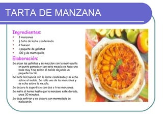 TARTA DE MANZANA
 Ingredientes:
    3 manzanas
    ½ bote de leche condensada
    2 huevos
    1 paquete de galletas
    100 g de mantequilla

 Elaboración:
 Se pican las galletas y se mezclan con la mantequilla
      en punto pomada y con esta mezcla se hace una
      base muy fina sobre el molde dejando un
      pequeño borde.
 Se bate los huevos con la leche condesada y se echa
      sobre el molde. Se ralla una de las manzanas y
      se echa sobre la mezcla.
 Se decora la superficie con dos o tres manzanas.
 Se mete al horno hasta que la manzana esté dorada,
      unos 30 minutos.
 Se deja enfriar y se decora con mermelada de
      melocotón.
 