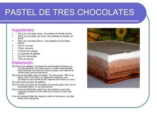PASTEL DE TRES CHOCOLATES
 Ingredientes:
      250 g de chocolate negro. Una tableta de Nestlé postres.
      250 g de chocolate con leche. Dos tabletas de Nestlé con
       leche.
      250 g de chocolate blanco. Tres tabletas de chocolate
       blanco
      750 ml. de nata
      750ml. de leche
      3 sobres de cuajada
      Un paquete de galletas
      60 g de mantequilla
      150 g de azúcar

 Elaboración:
 Se trituran las galletas, se añade las mantequilla troceada y un
        chorrito de leche. Se vierte sobre un molde desmontable,
        esparciéndola muy bien por toda su base, y se mete en la
        nevera para que se endurezca.
 Se pone el chocolate negro troceado, 75 g de azúcar, 250 ml de
        leche, 250 ml de nata y un sobre de cuajada en una
        cazuela sin que supere los 90º dejando que hierva un poco.
 Se vierte sobre la base de galletas.
 Con los otros dos tipos de chocolate se procede igual, pero con el
        chocolate blanco no se pone azúcar.
 Para poner las diferentes capas hay que esperar a que esté
        cuajada la anterior (si se mete en la nevera lo hará más
        rápido)
 Una vez puestas todas las capas se mete en la nevera y se deja
        hasta el día siguiente.
 