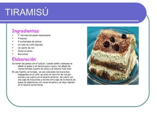 TIRAMISÚ
 Ingredientes:
     2 tarrinas de queso mascarpone
     4 huevos
     4 cucharadas de azúcar
     Un vaso de café (líquido)
     Un vasito de ron
     Cacao en polvo
     Bizcochos

 Elaboración:
 Se baten las yemas con el azúcar, cuando estén cremosas se
      añade el queso y se mezcla poco a poco. Se añade las
      claras batidas a punto de nieve y se mezcla todo bien.
 En una fuente, en la base, se van colocando los bizcochos
      empapados en el café, se echa un chorrito de ron por
      encima y se cubre con la mezcla anterior. Se cubre con
      una capa de bizcochos y encima otra capa de la mezcla de
      queso se espolvorea con cacao en polvo y se deja reposar
      en la nevera varias horas.
 