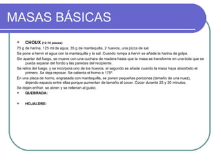 MASAS BÁSICAS
    CHOUX (12-16 piezas):
 75 g de harina, 125 ml de agua, 35 g de mantequilla, 2 huevos, una pizca de sal.
 Se pone a hervir el agua con la mantequilla y la sal. Cuando rompa a hervir se añade la harina de golpe.
 Sin apartar del fuego, se mueve con una cuchara de madera hasta que la masa se transforme en una bola que se
      pueda separar del fondo y las paredes del recipiente.
 Se retira del fuego, y se incorpora uno de los huevos, el segundo se añade cuando la masa haya absorbido el
      primero. Se deja reposar. Se calienta el horno a 175º.
 En una placa de horno, engrasada con mantequilla, se ponen pequeñas porciones (tamaño de una nuez),
      dejando espacio entre ellas porque aumentan de tamaño al cocer. Cocer durante 25 y 30 minutos.
 Se dejan enfriar, se abren y se rellenan al gusto.
     QUEBRADA:

    HOJALDRE:
 