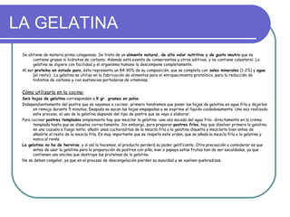 LA GELATINA
 Se obtiene de materia prima colagenosa. Se trata de un alimento natural, de alto valor nutritivo y de gusto neutro que no
       contiene grasas ni hidratos de carbono. Además está exenta de conservantes y otros aditivos, y no contiene colesterol. La
       gelatina se digiere con facilidad y el organismo humano la descompone completamente.
 Al ser proteína en estado puro, ésta representa un 84-90% de su composición, que se completa con sales minerales (1-2%) y agua
       (el resto). La gelatina se utiliza en la fabricación de alimentos para el enriquecimiento proteínico, para la reducción de
       hidratos de carbono y con sustancias portadoras de vitaminas.


 Cómo utilizarla en la cocina:
 Seis hojas de gelatina corresponden a 9 gr. gramos en polvo.
 Independientemente del postre que se vayamos a cocinar, primero tendremos que poner las hojas de gelatina en agua fría y dejarlas
       en remojo durante 5 minutos. Después se sacan las hojas empapadas y se exprime el líquido cuidadosamente. Una vez realizado
       este proceso, el uso de la gelatina depende del tipo de postre que se vaya a elaborar.
 Para cocinar postres templados simplemente hay que mezclar la gelatina -una vez sacada del agua fría- directamente en la crema
       templada hasta que se disuelva correctamente. Sin embargo, para preparar postres fríos, hay que disolver primero la gelatina
       en una cazuela a fuego lento; añadir unas cucharaditas de la mezcla fría a la gelatina disuelta y mezclarlo bien antes de
       añadirle el resto de la mezcla fría. Es muy importante que se respete este orden, que se añada la mezcla fría a la gelatina y
       nunca al revés.
 La gelatina no ha de hervirse, y si así lo hacemos, el producto perderá su poder gelificante. Otra precaución a considerar es que
       antes de usar la gelatina para la preparación de postres con piña, kiwi o papaya estas frutas han de ser escaldadas, ya que
       contienen una encima que destruye las proteínas de la gelatina.
 No se deben congelar, ya que en el proceso de descongelación pierden su suavidad y se vuelven quebradizas.
 