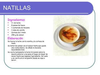 NATILLAS
 Ingredientes:
    1 l. de leche
    8 yemas de huevo
    1 cucharada de maizena
    1 rama de vainilla
    Corteza de 1 limón
    250 g de azúcar

 Elaboración:
 Se hierve la leche con la vainilla y la corteza de
      limón.
 Se baten las yemas con el azúcar hasta que quede
      una crema blanca. Se añade la maizena
      mezclándola bien.
 Se vierte lentamente la leche hirviendo sobre la
      mezcla anterior y se pone al fuego sin dejar de
      mover hasta que espeses ligeramente. Se cuela
      y se vierte en el recipiente donde se vaya a
      servir.
 