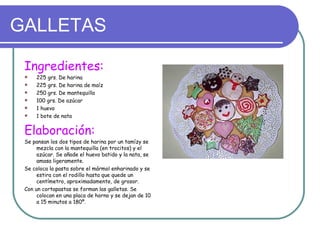 GALLETAS

 Ingredientes:
    225 grs. De harina
    225 grs. De harina de maíz
    250 grs. De mantequilla
    100 grs. De azúcar
    1 huevo
    1 bote de nata


 Elaboración:
 Se pansan los dos tipos de harina por un tamízy se
      mezcla con la mantequilla (en trocitos) y el
      azúcar. Se añade el huevo batido y la nata, se
      amasa ligeramente.
 Se coloca la pasta sobre el mármol enharinado y se
      estira con el rodillo hasta que quede un
      centímetro, aproximadamente, de grosor.
 Con un cortapastas se forman las galletas. Se
      colocan en una placa de horno y se dejan de 10
      a 15 minutos a 180º.
 