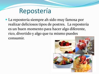 Repostería
 La repostería siempre ah sido muy famosa por
  realizar deliciosos tipos de postres. La repostería
  es un buen momento para hacer algo diferente,
 rico, divertido y algo que tu mismo puedes
 consumir.
 