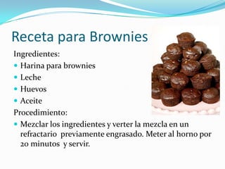 Receta para Brownies
Ingredientes:
 Harina para brownies
 Leche
 Huevos
 Aceite
Procedimiento:
 Mezclar los ingredientes y verter la mezcla en un
  refractario previamente engrasado. Meter al horno por
  20 minutos y servir.
 