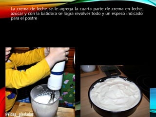 La crema de leche se le agrega la cuarta parte de crema en leche,
azúcar y con la batidora se logra revolver todo y un espeso indicado
para el postre
 