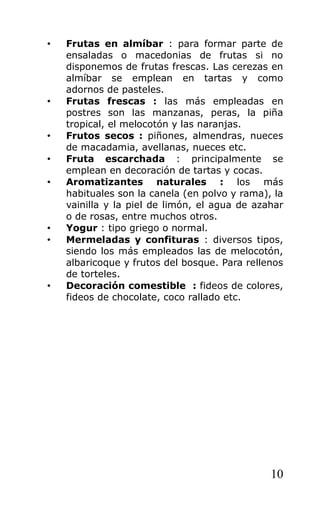 • Frutas en almíbar : para formar parte de
ensaladas o macedonias de frutas si no
disponemos de frutas frescas. Las cerezas en
almíbar se emplean en tartas y como
adornos de pasteles.
• Frutas frescas : las más empleadas en
postres son las manzanas, peras, la piña
tropical, el melocotón y las naranjas.
• Frutos secos : piñones, almendras, nueces
de macadamia, avellanas, nueces etc.
• Fruta escarchada : principalmente se
emplean en decoración de tartas y cocas.
• Aromatizantes naturales : los más
habituales son la canela (en polvo y rama), la
vainilla y la piel de limón, el agua de azahar
o de rosas, entre muchos otros.
• Yogur : tipo griego o normal.
• Mermeladas y confituras : diversos tipos,
siendo los más empleados las de melocotón,
albaricoque y frutos del bosque. Para rellenos
de torteles.
• Decoración comestible : fideos de colores,
fideos de chocolate, coco rallado etc.
10
 
