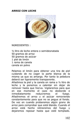 ARROZ CON LECHE
NGREDIENTES :
½ litro de leche entera o semidesnatada
50 gramos de arroz
50 gramos de azúcar
1 piel de limón
1 rama de canela
canela en polvo
Pelamos el limón para obtener una tira de piel
cuidando de no coger la parte blanca de la
misma ya que es amarga. Por tanto la peladura
deberá ser ligeramente transparente.
Añadimos la piel y la canela en rama a ½ litro de
leche y la ponemos a calentar sin dejar de
remover hasta que hierva. Vigilaremos para que
en ese momento el cazo no desborde e
inmediatamente reduciremos el fuego.
Añadiremos el arroz y el azúcar removiendo
constantemente para que no se pegue al fondo.
De vez en cuando probaremos algún grano de
arroz para comprobar que está blando. Cuando el
arroz está hecho retiraremos del fuego y
dejaremos reposar hasta que esté templado.
102
 