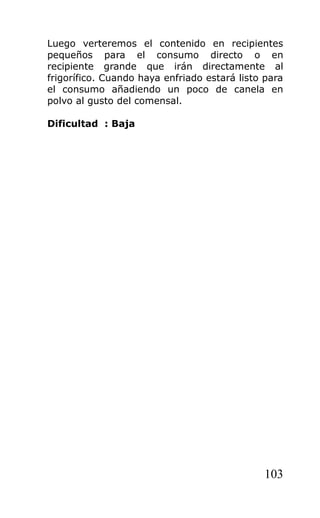 Luego verteremos el contenido en recipientes
pequeños para el consumo directo o en
recipiente grande que irán directamente al
frigorífico. Cuando haya enfriado estará listo para
el consumo añadiendo un poco de canela en
polvo al gusto del comensal.
Dificultad : Baja
103
 