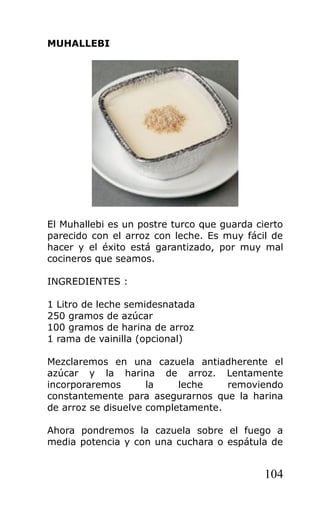 MUHALLEBI
El Muhallebi es un postre turco que guarda cierto
parecido con el arroz con leche. Es muy fácil de
hacer y el éxito está garantizado, por muy mal
cocineros que seamos.
INGREDIENTES :
1 Litro de leche semidesnatada
250 gramos de azúcar
100 gramos de harina de arroz
1 rama de vainilla (opcional)
Mezclaremos en una cazuela antiadherente el
azúcar y la harina de arroz. Lentamente
incorporaremos la leche removiendo
constantemente para asegurarnos que la harina
de arroz se disuelve completamente.
Ahora pondremos la cazuela sobre el fuego a
media potencia y con una cuchara o espátula de
104
 