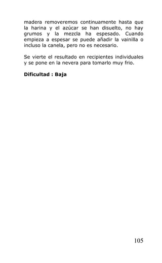 madera removeremos continuamente hasta que
la harina y el azúcar se han disuelto, no hay
grumos y la mezcla ha espesado. Cuando
empieza a espesar se puede añadir la vainilla o
incluso la canela, pero no es necesario.
Se vierte el resultado en recipientes individuales
y se pone en la nevera para tomarlo muy frio.
Dificultad : Baja
105
 