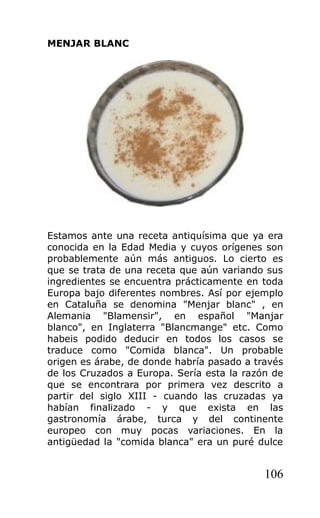MENJAR BLANC
Estamos ante una receta antiquísima que ya era
conocida en la Edad Media y cuyos orígenes son
probablemente aún más antiguos. Lo cierto es
que se trata de una receta que aún variando sus
ingredientes se encuentra prácticamente en toda
Europa bajo diferentes nombres. Así por ejemplo
en Cataluña se denomina "Menjar blanc" , en
Alemania "Blamensir", en español "Manjar
blanco", en Inglaterra "Blancmange" etc. Como
habeis podido deducir en todos los casos se
traduce como "Comida blanca". Un probable
origen es árabe, de donde habría pasado a través
de los Cruzados a Europa. Sería esta la razón de
que se encontrara por primera vez descrito a
partir del siglo XIII - cuando las cruzadas ya
habían finalizado - y que exista en las
gastronomía árabe, turca y del continente
europeo con muy pocas variaciones. En la
antigüedad la "comida blanca" era un puré dulce
106
 