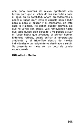 una paño colamos de nuevo apretando con
fuerza para que el sabor de las almendras pase
al agua en su totalidad. Ahora procederemos a
poner al fuego muy lento la cazuela para añadir
poco a poco el azúcar y el espesante, en este
caso la Maizena. No deben quedar grumos, así
que no vayais con prisas. Vais removiendo hasta
que todo quede bien disuelto y ya podeis avivar
el fuego hasta que arranque el primer hervor.
Entonces retirais, dejais enfriar a temperatura
ambiente y al frigorífico dentro de moldes
individuales o un recipiente ya destinado a servir.
Se presenta en mesa con un poco de canela
espolvoreada.
Dificultad : Media
108
 