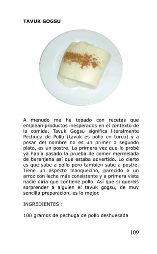 TAVUK GOGSU
A menudo me he topado con recetas que
emplean productos inesperados en el contexto de
la comida. Tavuk Gogsu significa literalmente
Pechuga de Pollo (tavuk es pollo en turco) y a
pesar del nombre no es un primer o segundo
plato, es un postre. La primera vez que lo probé
ya había pasado la prueba de comer mermelada
de berenjena así que estaba advertido. Lo cierto
es que sabe a pollo pero también sabe a postre.
Tiene un aspecto blanquecino, parecido a un
arroz con leche más consistente y a primera vista
nadie diría que contiene pollo. Así que si quereis
sorprender a alguien el tavuk gogsu, de muy
sencilla preparación, es lo mejor.
INGREDIENTES :
100 gramos de pechuga de pollo deshuesada
109
 