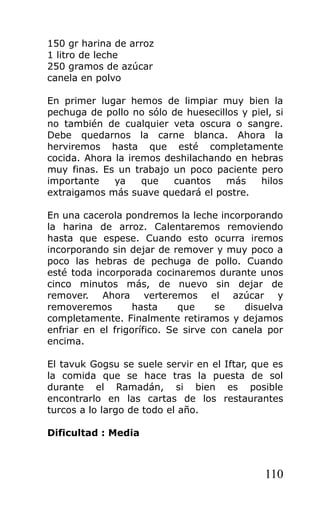 150 gr harina de arroz
1 litro de leche
250 gramos de azúcar
canela en polvo
En primer lugar hemos de limpiar muy bien la
pechuga de pollo no sólo de huesecillos y piel, si
no también de cualquier veta oscura o sangre.
Debe quedarnos la carne blanca. Ahora la
herviremos hasta que esté completamente
cocida. Ahora la iremos deshilachando en hebras
muy finas. Es un trabajo un poco paciente pero
importante ya que cuantos más hilos
extraigamos más suave quedará el postre.
En una cacerola pondremos la leche incorporando
la harina de arroz. Calentaremos removiendo
hasta que espese. Cuando esto ocurra iremos
incorporando sin dejar de remover y muy poco a
poco las hebras de pechuga de pollo. Cuando
esté toda incorporada cocinaremos durante unos
cinco minutos más, de nuevo sin dejar de
remover. Ahora verteremos el azúcar y
removeremos hasta que se disuelva
completamente. Finalmente retiramos y dejamos
enfriar en el frigorífico. Se sirve con canela por
encima.
El tavuk Gogsu se suele servir en el Iftar, que es
la comida que se hace tras la puesta de sol
durante el Ramadán, si bien es posible
encontrarlo en las cartas de los restaurantes
turcos a lo largo de todo el año.
Dificultad : Media
110
 