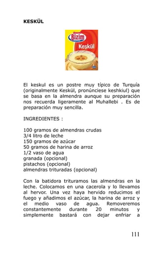 KESKÜL
El keskul es un postre muy típico de Turquía
(originalmente Keskül, pronúnciese keshkiul) que
se basa en la almendra aunque su preparación
nos recuerda ligeramente al Muhallebi . Es de
preparación muy sencilla.
INGREDIENTES :
100 gramos de almendras crudas
3/4 litro de leche
150 gramos de azúcar
50 gramos de harina de arroz
1/2 vaso de agua
granada (opcional)
pistachos (opcional)
almendras trituradas (opcional)
Con la batidora trituramos las almendras en la
leche. Colocamos en una cacerola y lo llevamos
al hervor. Una vez haya hervido reducimos el
fuego y añadimos el azúcar, la harina de arroz y
el medio vaso de agua. Removeremos
constantemente durante 20 minutos y
simplemente bastará con dejar enfriar a
111
 