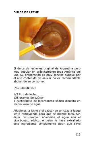 DULCE DE LECHE
El dulce de leche es original de Argentina pero
muy popular en prácticamente toda América del
Sur. Su preparación es muy sencilla aunque por
el alto contenido de azúcar no es recomendable
abusar de su consumo.
INGREDIENTES :
1/2 litro de leche
125 gramos de azúcar
1 cucharadita de bicarbonato sódico disuelta en
medio vaso de agua
Añadimos la leche y el azúcar en un cazo a fuego
lento removiendo para que se mezcle bien. Sin
dejar de remover añadimos el agua con el
bicarbonato sódico. A quien le haya extrañado
este ingrediente simplemente decir que sirve
113
 
