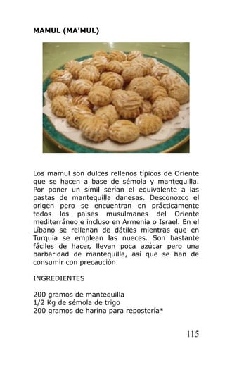 MAMUL (MA'MUL)
Los mamul son dulces rellenos típicos de Oriente
que se hacen a base de sémola y mantequilla.
Por poner un símil serían el equivalente a las
pastas de mantequilla danesas. Desconozco el
origen pero se encuentran en prácticamente
todos los paises musulmanes del Oriente
mediterráneo e incluso en Armenia o Israel. En el
Líbano se rellenan de dátiles mientras que en
Turquía se emplean las nueces. Son bastante
fáciles de hacer, llevan poca azúcar pero una
barbaridad de mantequilla, así que se han de
consumir con precaución.
INGREDIENTES
200 gramos de mantequilla
1/2 Kg de sémola de trigo
200 gramos de harina para repostería*
115
 