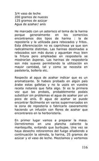 3/4 vaso de leche
200 gramos de nueces
125 gramos de azúcar
Agua de azahar/ anís
He marcado con un asterisco el tema de la harina
porque generalmente en los comercios
encontramos dos tipos de harina : la de
repostería y la utilizada para rebozados y fritos.
Esta diferenciación no es caprichosa ya que son
radicalmente distintas. Las harinas destinadas a
rebozados son más duras y aguantan muy bien
la fritura pero empleadas en respostería se
mostrarían ásperas. Las harinas de respostería
son más suaves permitiendo la utilización en
mayor cantidad, tal y como se necesita en
pastelería, bollería etc.
Respecto al agua de azahar indicar que es un
aromatizante. Si habeis probado en algún país
árabe estas galletas y no la usais en vuestra
receta notareis que falta algo. Si es la primera
vez que las probais, probablemente podais
substituir sin problemas el agua de azahar por un
poco de anís. El agua de azahar se puede
encontrar fácilmente en varios supermercados en
la zona de repostería o fabricarlo caseramente
haciendo un infusión con flores de azahar que
encontrareis en la herboristería.
En primer lugar vamos a preparar la masa.
Derretiremos en una plancha caliente la
mantequilla, evitando que burbujee. Una vez se
haya desecho retiraremos del fuego añadiendo a
continuación la sémola, la harina, 25 gramos de
azúcar y el vaso de leche. Mezclamos y vertemos
116
 