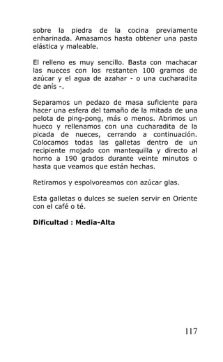 sobre la piedra de la cocina previamente
enharinada. Amasamos hasta obtener una pasta
elástica y maleable.
El relleno es muy sencillo. Basta con machacar
las nueces con los restanten 100 gramos de
azúcar y el agua de azahar - o una cucharadita
de anís -.
Separamos un pedazo de masa suficiente para
hacer una esfera del tamaño de la mitada de una
pelota de ping-pong, más o menos. Abrimos un
hueco y rellenamos con una cucharadita de la
picada de nueces, cerrando a continuación.
Colocamos todas las galletas dentro de un
recipiente mojado con mantequilla y directo al
horno a 190 grados durante veinte minutos o
hasta que veamos que están hechas.
Retiramos y espolvoreamos con azúcar glas.
Esta galletas o dulces se suelen servir en Oriente
con el café o té.
Dificultad : Media-Alta
117
 